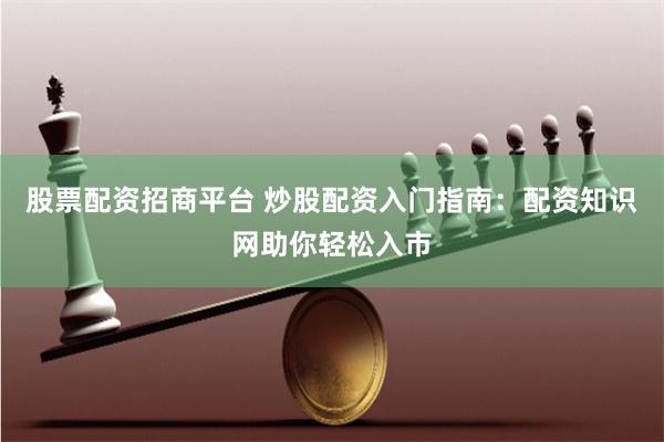 股票配资招商平台 炒股配资入门指南：配资知识网助你轻松入市