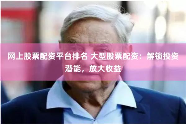 网上股票配资平台排名 大型股票配资：解锁投资潜能，放大收益