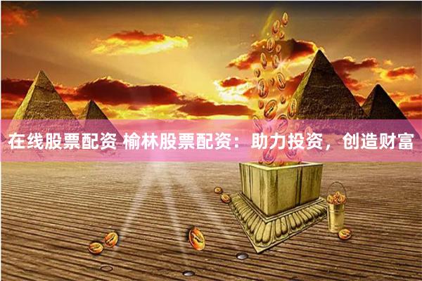 在线股票配资 榆林股票配资：助力投资，创造财富