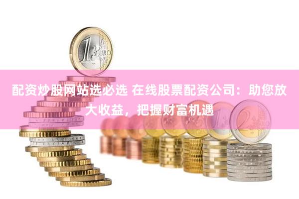 配资炒股网站选必选 在线股票配资公司：助您放大收益，把握财富机遇