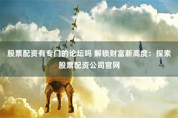 股票配资有专门的论坛吗 解锁财富新高度：探索股票配资公司官网