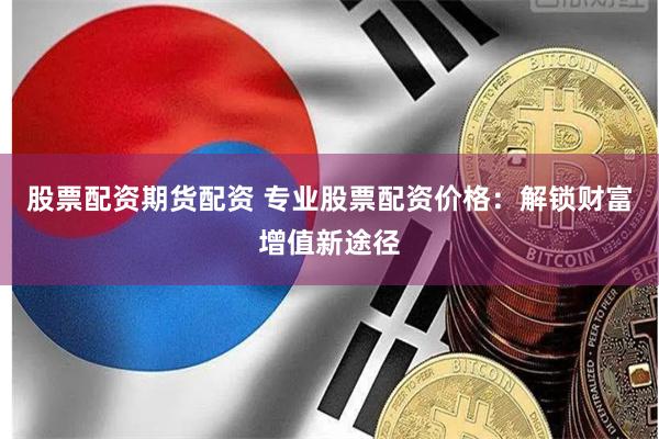 股票配资期货配资 专业股票配资价格：解锁财富增值新途径