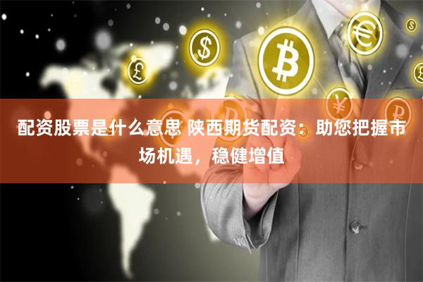 配资股票是什么意思 陕西期货配资：助您把握市场机遇，稳健增值