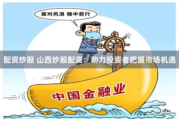 配资炒股 山西炒股配资：助力投资者把握市场机遇