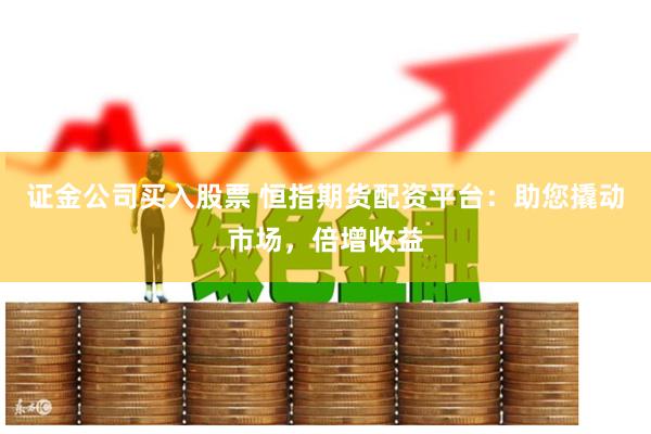 证金公司买入股票 恒指期货配资平台：助您撬动市场，倍增收益