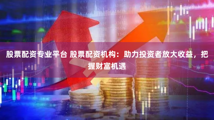 股票配资专业平台 股票配资机构：助力投资者放大收益，把握财富机遇