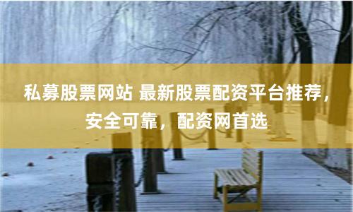 私募股票网站 最新股票配资平台推荐，安全可靠，配资网首选