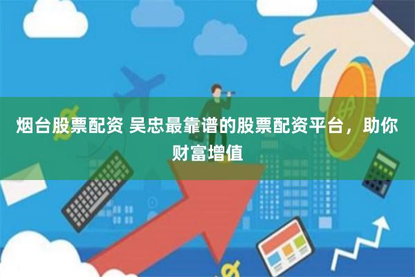 烟台股票配资 吴忠最靠谱的股票配资平台，助你财富增值