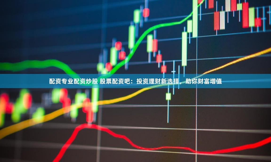 配资专业配资炒股 股票配资吧：投资理财新选择，助你财富增值