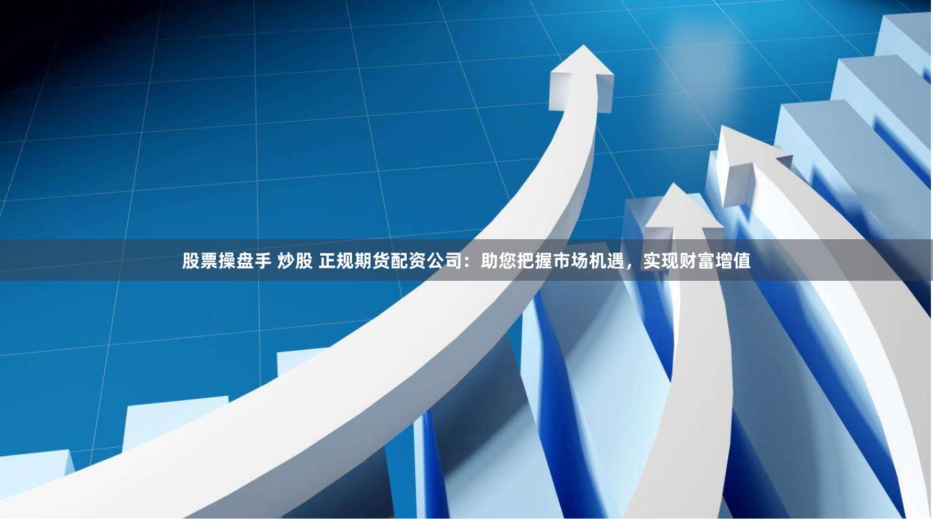 股票操盘手 炒股 正规期货配资公司：助您把握市场机遇，实现财富增值