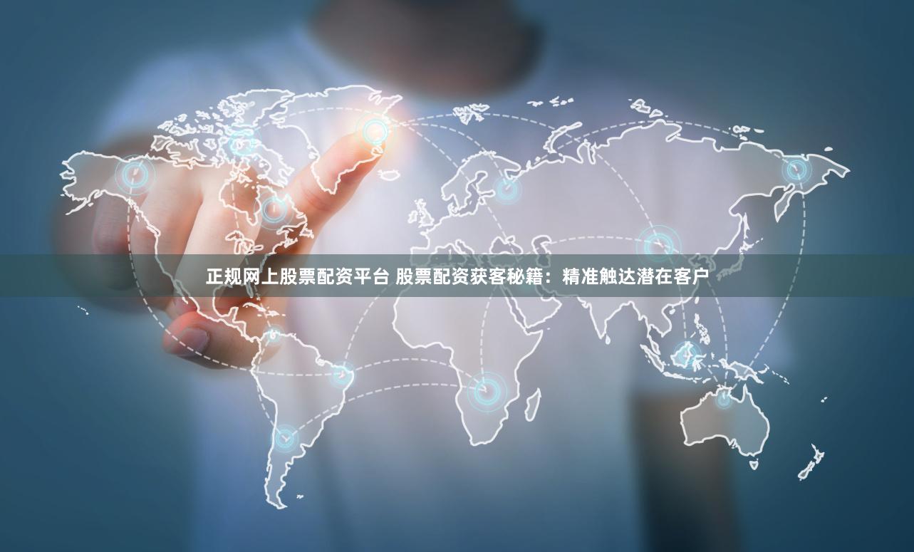 正规网上股票配资平台 股票配资获客秘籍:精准触达潜在客户