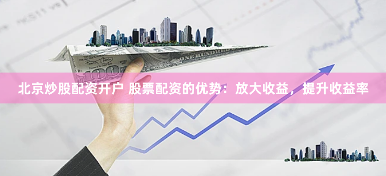 北京炒股配资开户 股票配资的优势：放大收益，提升收益率