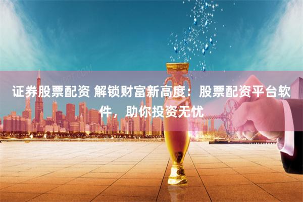 证券股票配资 解锁财富新高度：股票配资平台软件，助你投资无忧