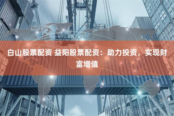 白山股票配资 益阳股票配资：助力投资，实现财富增值