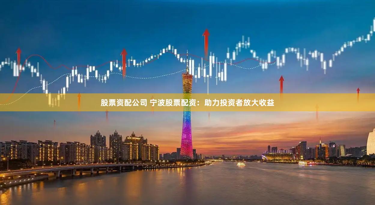 股票资配公司 宁波股票配资：助力投资者放大收益