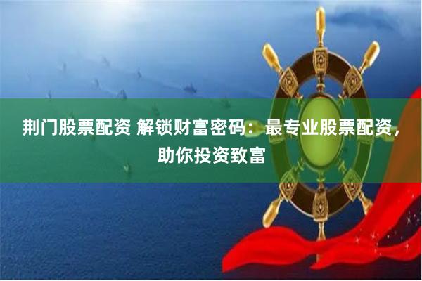 荆门股票配资 解锁财富密码：最专业股票配资，助你投资致富