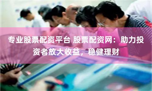 专业股票配资平台 股票配资网：助力投资者放大收益，稳健理财