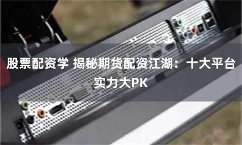 股票配资学 揭秘期货配资江湖：十大平台实力大PK