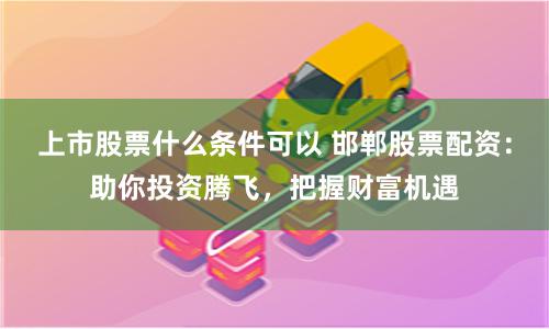 上市股票什么条件可以 邯郸股票配资：助你投资腾飞，把握财富机遇