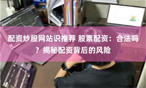 配资炒股网站识推荐 股票配资：合法吗？揭秘配资背后的风险