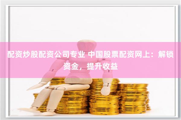 配资炒股配资公司专业 中国股票配资网上：解锁资金，提升收益