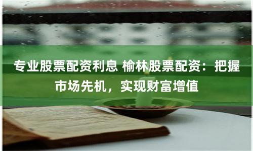 专业股票配资利息 榆林股票配资:把握市场先机,实现财富增值