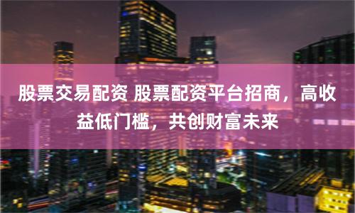 股票交易配资 股票配资平台招商，高收益低门槛，共创财富未来