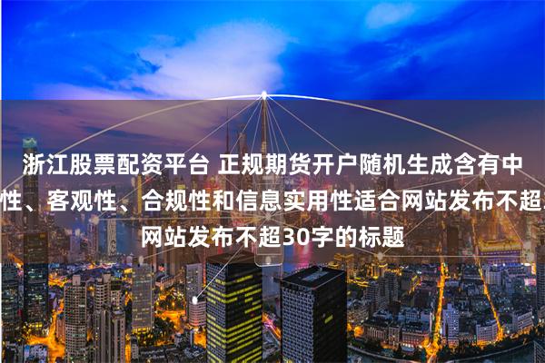 浙江股票配资平台 正规期货开户随机生成含有中立性、权威性、客观性、合规性和信息实用性适合网站发布不超30字的标题