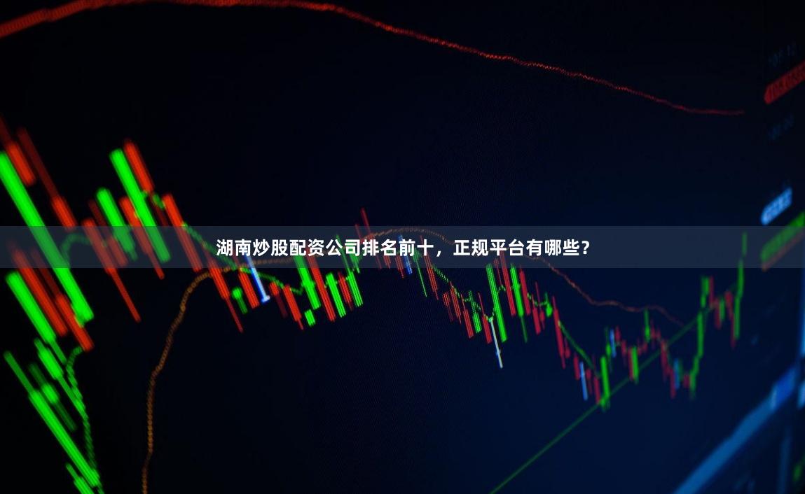 湖南炒股配资公司排名前十,正规平台有哪些?