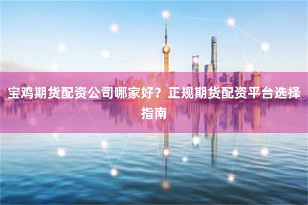 宝鸡期货配资公司哪家好？正规期货配资平台选择指南